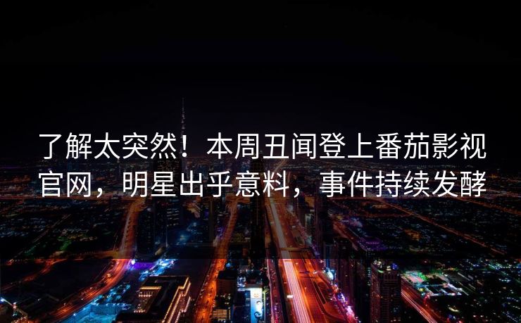 了解太突然！本周丑闻登上番茄影视官网，明星出乎意料，事件持续发酵