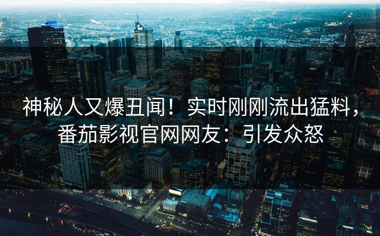 神秘人又爆丑闻！实时刚刚流出猛料，番茄影视官网网友：引发众怒