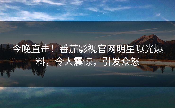 今晚直击！番茄影视官网明星曝光爆料，令人震惊，引发众怒