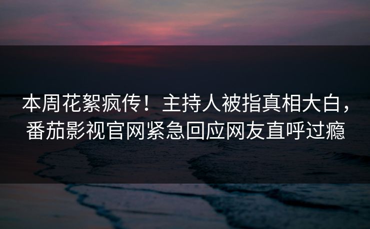 本周花絮疯传！主持人被指真相大白，番茄影视官网紧急回应网友直呼过瘾