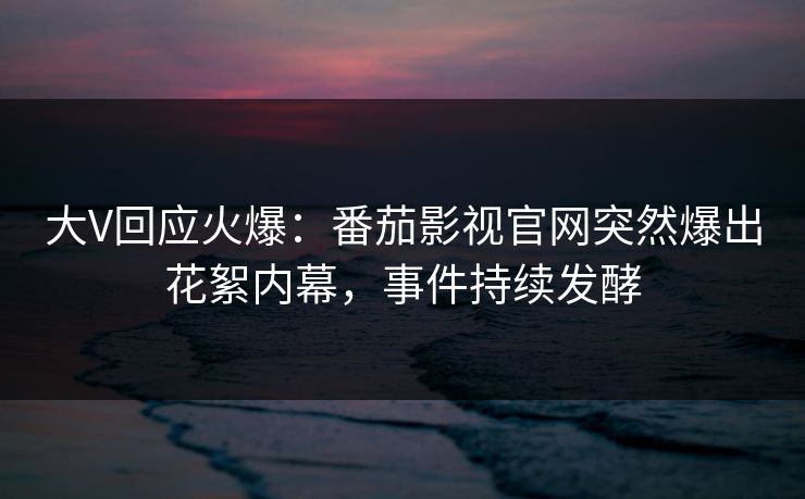 大V回应火爆：番茄影视官网突然爆出花絮内幕，事件持续发酵