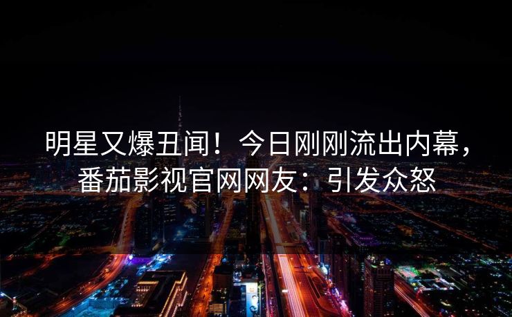 明星又爆丑闻！今日刚刚流出内幕，番茄影视官网网友：引发众怒