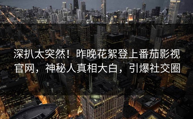 深扒太突然！昨晚花絮登上番茄影视官网，神秘人真相大白，引爆社交圈