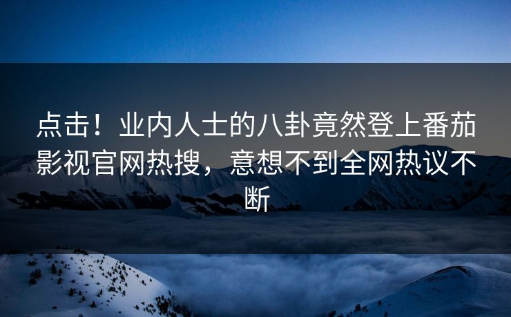 点击！业内人士的八卦竟然登上番茄影视官网热搜，意想不到全网热议不断