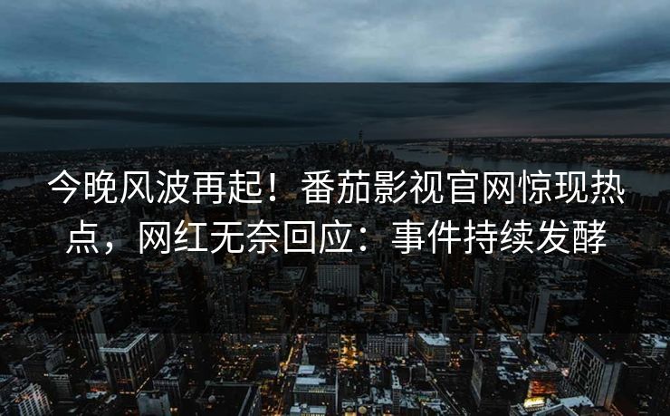 今晚风波再起！番茄影视官网惊现热点，网红无奈回应：事件持续发酵
