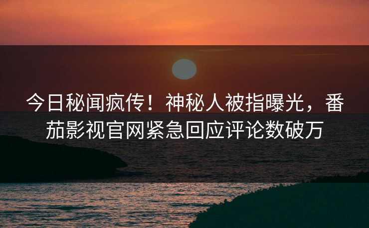 今日秘闻疯传！神秘人被指曝光，番茄影视官网紧急回应评论数破万