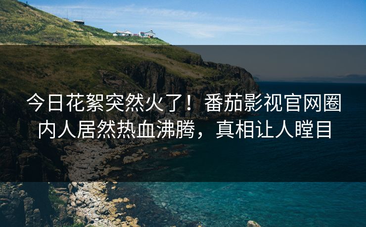 今日花絮突然火了！番茄影视官网圈内人居然热血沸腾，真相让人瞠目