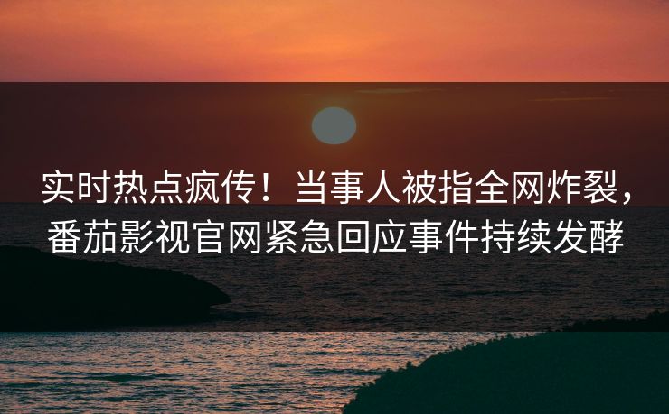 实时热点疯传！当事人被指全网炸裂，番茄影视官网紧急回应事件持续发酵