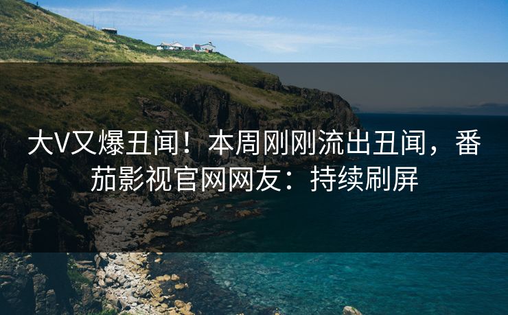 大V又爆丑闻！本周刚刚流出丑闻，番茄影视官网网友：持续刷屏