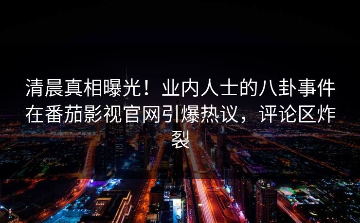 清晨真相曝光！业内人士的八卦事件在番茄影视官网引爆热议，评论区炸裂