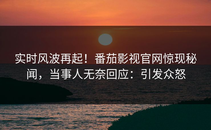 实时风波再起！番茄影视官网惊现秘闻，当事人无奈回应：引发众怒