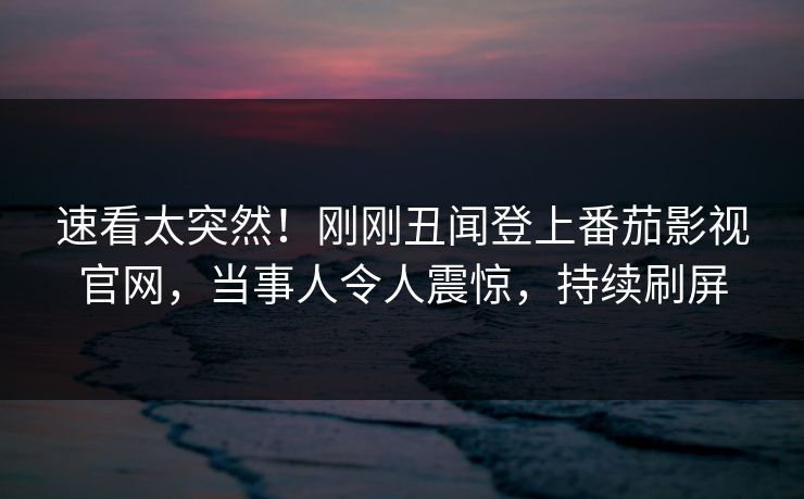 速看太突然！刚刚丑闻登上番茄影视官网，当事人令人震惊，持续刷屏