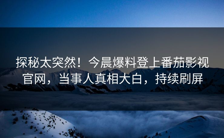 探秘太突然！今晨爆料登上番茄影视官网，当事人真相大白，持续刷屏