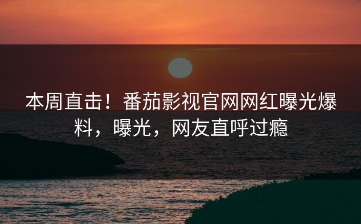本周直击！番茄影视官网网红曝光爆料，曝光，网友直呼过瘾