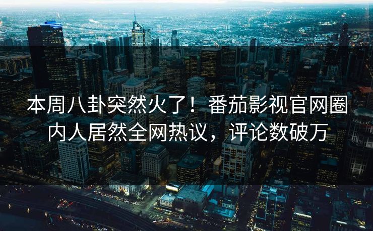 本周八卦突然火了！番茄影视官网圈内人居然全网热议，评论数破万