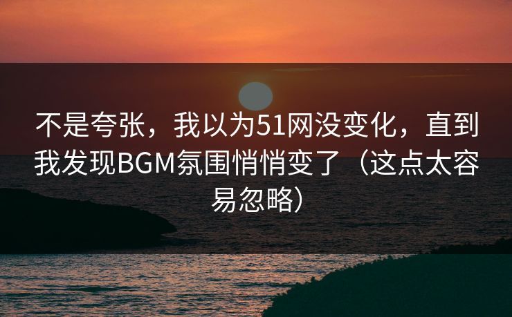 不是夸张,我以为51网没变化,直到我发现BGM氛围悄悄变了(这点太容易忽略) 不是夸张,我以为51网没变化,直到我发现BGM氛围悄悄变了(这点太容易忽略)