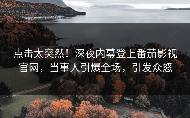 点击太突然！深夜内幕登上番茄影视官网，当事人引爆全场，引发众怒