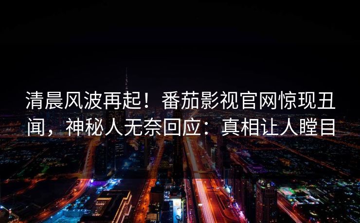 清晨风波再起！番茄影视官网惊现丑闻，神秘人无奈回应：真相让人瞠目