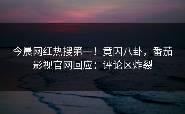 今晨网红热搜第一！竟因八卦，番茄影视官网回应：评论区炸裂