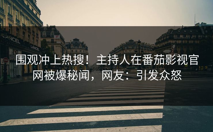围观冲上热搜！主持人在番茄影视官网被爆秘闻，网友：引发众怒