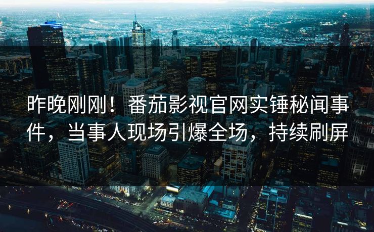 昨晚刚刚！番茄影视官网实锤秘闻事件，当事人现场引爆全场，持续刷屏