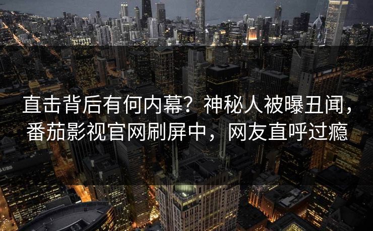 直击背后有何内幕？神秘人被曝丑闻，番茄影视官网刷屏中，网友直呼过瘾