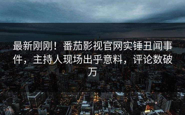 最新刚刚！番茄影视官网实锤丑闻事件，主持人现场出乎意料，评论数破万