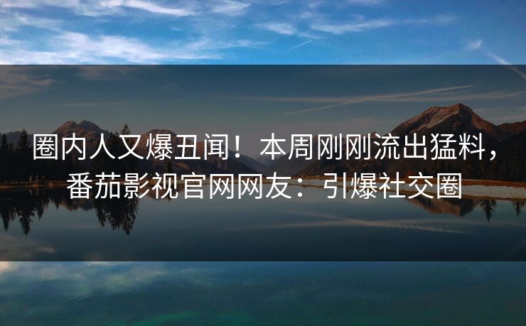 圈内人又爆丑闻！本周刚刚流出猛料，番茄影视官网网友：引爆社交圈