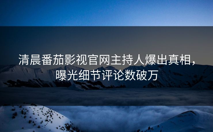 清晨番茄影视官网主持人爆出真相，曝光细节评论数破万