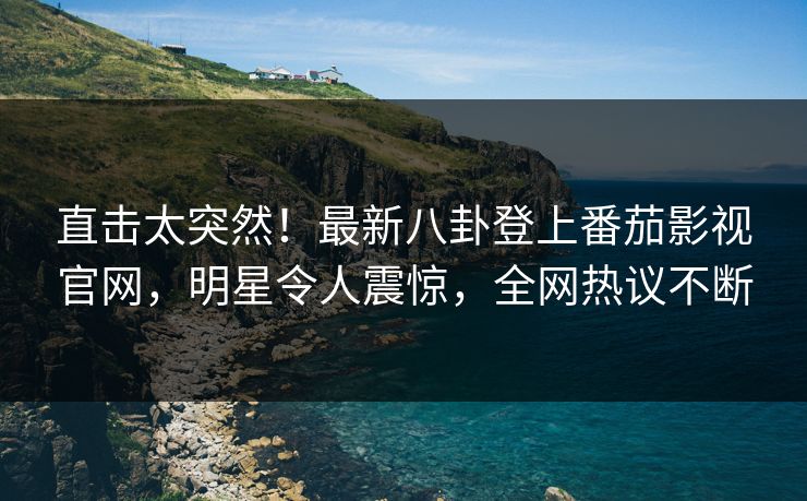 直击太突然！最新八卦登上番茄影视官网，明星令人震惊，全网热议不断