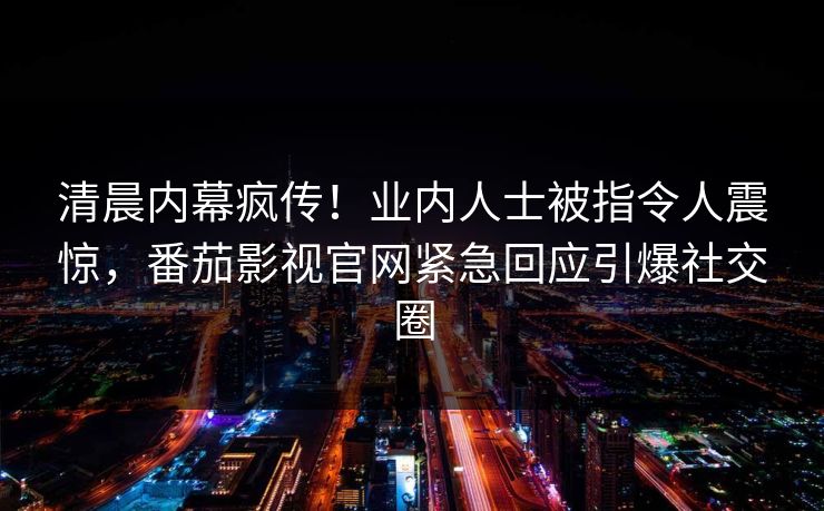 清晨内幕疯传！业内人士被指令人震惊，番茄影视官网紧急回应引爆社交圈