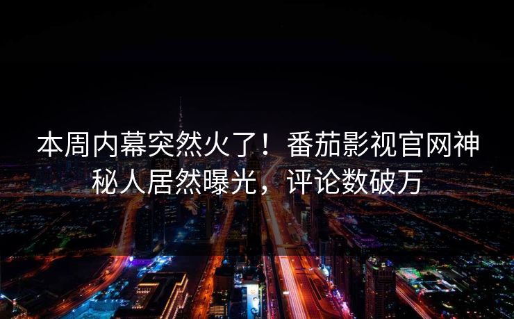 本周内幕突然火了！番茄影视官网神秘人居然曝光，评论数破万