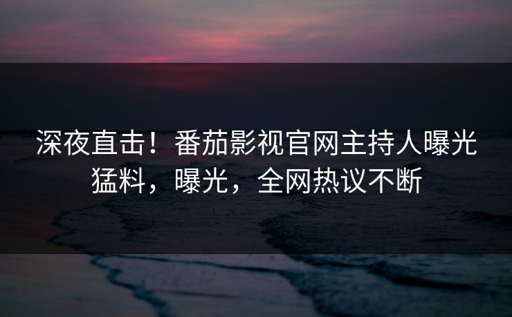 深夜直击！番茄影视官网主持人曝光猛料，曝光，全网热议不断