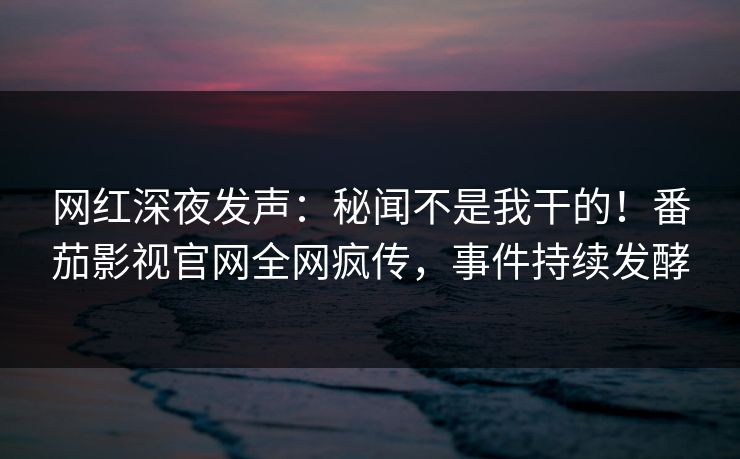 网红深夜发声：秘闻不是我干的！番茄影视官网全网疯传，事件持续发酵