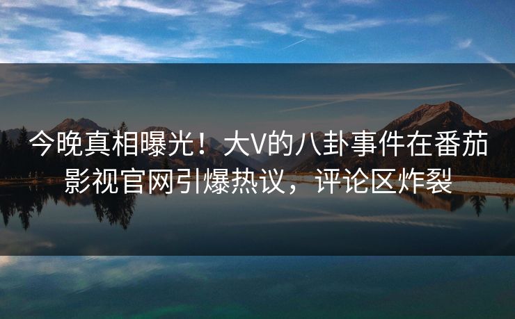 今晚真相曝光！大V的八卦事件在番茄影视官网引爆热议，评论区炸裂