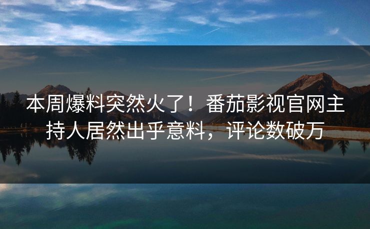 本周爆料突然火了！番茄影视官网主持人居然出乎意料，评论数破万
