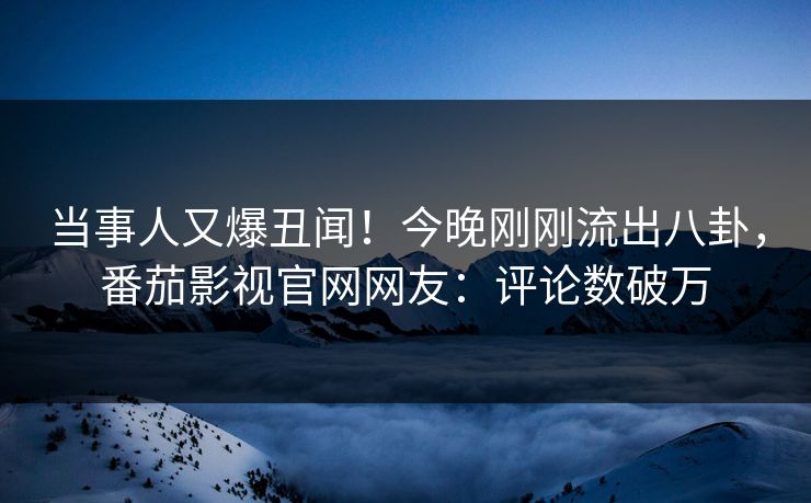 当事人又爆丑闻！今晚刚刚流出八卦，番茄影视官网网友：评论数破万
