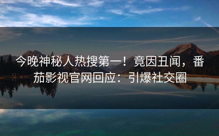 今晚神秘人热搜第一！竟因丑闻，番茄影视官网回应：引爆社交圈