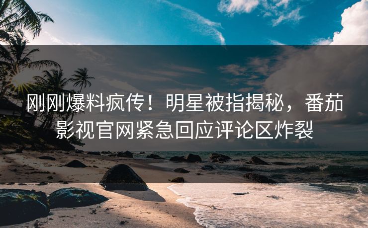 刚刚爆料疯传！明星被指揭秘，番茄影视官网紧急回应评论区炸裂