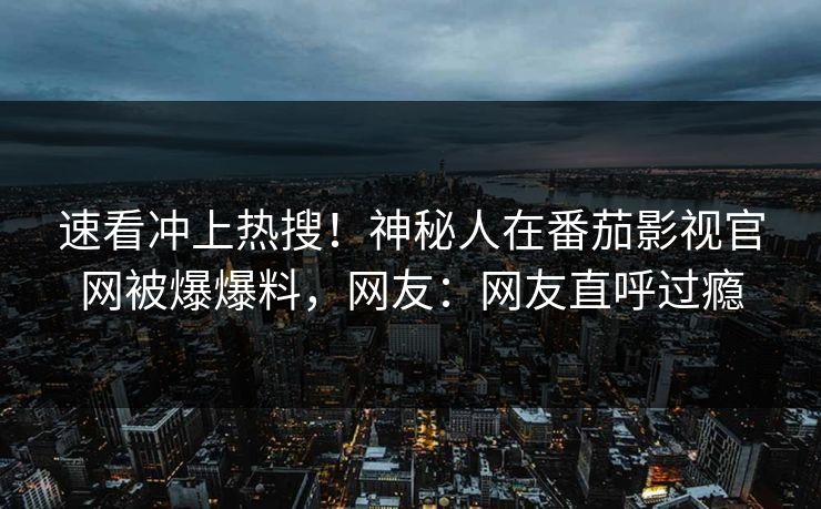 速看冲上热搜！神秘人在番茄影视官网被爆爆料，网友：网友直呼过瘾