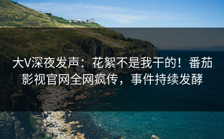 大V深夜发声：花絮不是我干的！番茄影视官网全网疯传，事件持续发酵