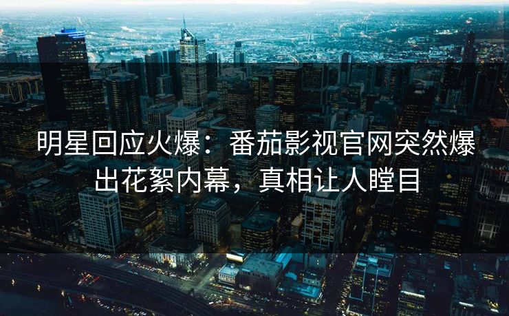 明星回应火爆：番茄影视官网突然爆出花絮内幕，真相让人瞠目