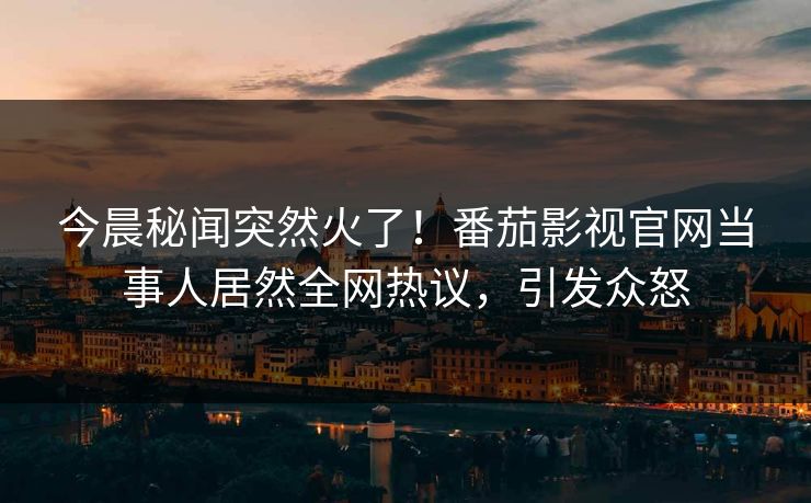 今晨秘闻突然火了！番茄影视官网当事人居然全网热议，引发众怒