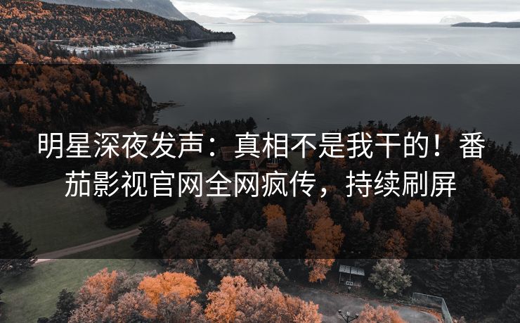明星深夜发声：真相不是我干的！番茄影视官网全网疯传，持续刷屏