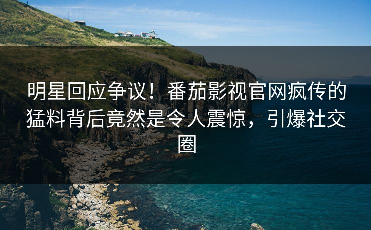 明星回应争议！番茄影视官网疯传的猛料背后竟然是令人震惊，引爆社交圈
