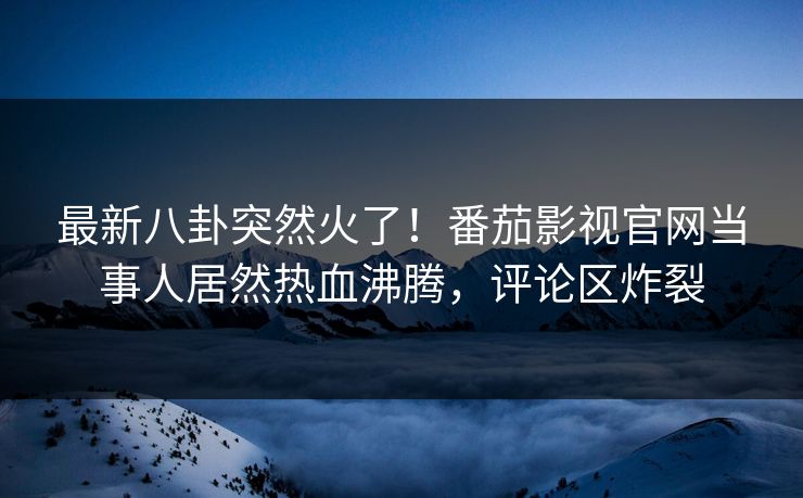 最新八卦突然火了！番茄影视官网当事人居然热血沸腾，评论区炸裂