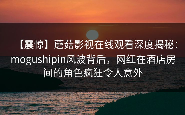 【震惊】蘑菇影视在线观看深度揭秘：mogushipin风波背后，网红在酒店房间的角色疯狂令人意外