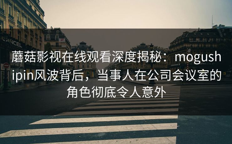 蘑菇影视在线观看深度揭秘：mogushipin风波背后，当事人在公司会议室的角色彻底令人意外