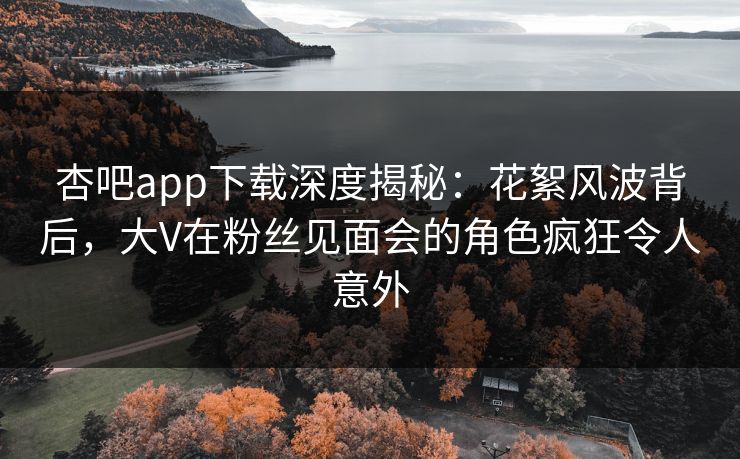 杏吧app下载深度揭秘：花絮风波背后，大V在粉丝见面会的角色疯狂令人意外