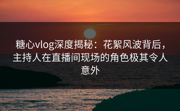 糖心vlog深度揭秘：花絮风波背后，主持人在直播间现场的角色极其令人意外